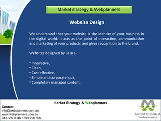 Market Strategy & Webplanners 
Contact: 
info@webplanners.com.au 
www.webplanners.com.au 
043 389 0046 / 399 958 806 
Website Design 
We understand that your website is the identity of your business in 
the digital world. It acts as the point of interaction, communication 
and marketing of your products and gives recognition to the brand. 
Websites designed by us are- 
• Innovative, 
• Clean, 
• Cost effective, 
• Simple and corporate look, 
• Completely managed content. 
 