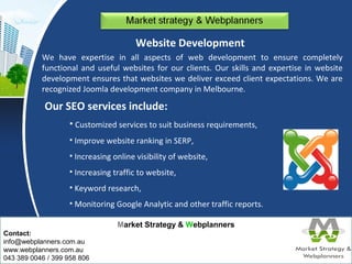 Our SEO services include: 
Market Strategy & Webplanners 
Contact: 
info@webplanners.com.au 
www.webplanners.com.au 
043 389 0046 / 399 958 806 
Website Development 
We have expertise in all aspects of web development to ensure completely 
functional and useful websites for our clients. Our skills and expertise in website 
development ensures that websites we deliver exceed client expectations. We are 
recognized Joomla development company in Melbourne. 
• Customized services to suit business requirements, 
• Improve website ranking in SERP, 
• Increasing online visibility of website, 
• Increasing traffic to website, 
• Keyword research, 
• Monitoring Google Analytic and other traffic reports. 
 