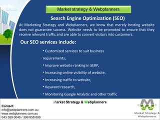 Our SEO services include: 
Market Strategy & Webplanners 
Contact: 
info@webplanners.com.au 
www.webplanners.com.au 
043 389 0046 / 399 958 806 
Search Engine Optimization (SEO) 
At Marketing Strategy and Webplanners, we know that merely hosting website 
does not guarantee success. Website needs to be promoted to ensure that they 
receive relevant traffic and are able to convert visitors into customers. 
• Customized services to suit business 
requirements, 
• Improve website ranking in SERP, 
• Increasing online visibility of website, 
• Increasing traffic to website, 
• Keyword research, 
• Monitoring Google Analytic and other traffic 
reports. 
 