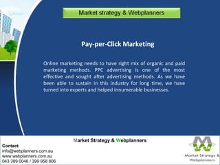 Market Strategy & Webplanners 
Contact: 
info@webplanners.com.au 
www.webplanners.com.au 
043 389 0046 / 399 958 806 
Pay-per-Click Marketing 
Online marketing needs to have right mix of organic and paid 
marketing methods. PPC advertising is one of the most 
effective and sought after advertising methods. As we have 
been able to sustain in this industry for long time, we have 
turned into experts and helped innumerable businesses. 
 