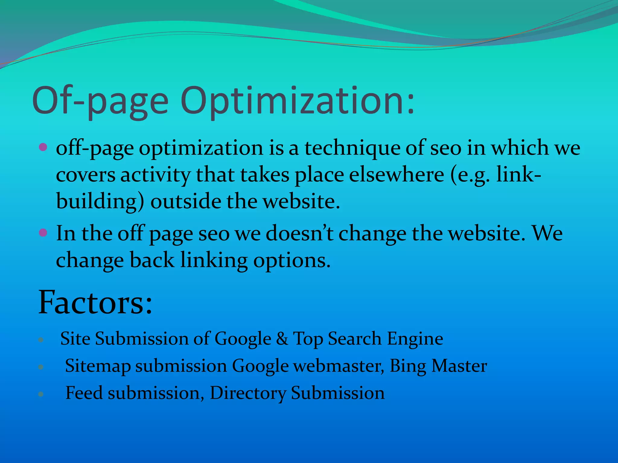 Of-page Optimization:
 off-page optimization is a technique of seo in which we
covers activity that takes place elsewhere (e.g. link-
building) outside the website.
 In the off page seo we doesn’t change the website. We
change back linking options.
Factors:
 Site Submission of Google & Top Search Engine
 Sitemap submission Google webmaster, Bing Master
 Feed submission, Directory Submission
 