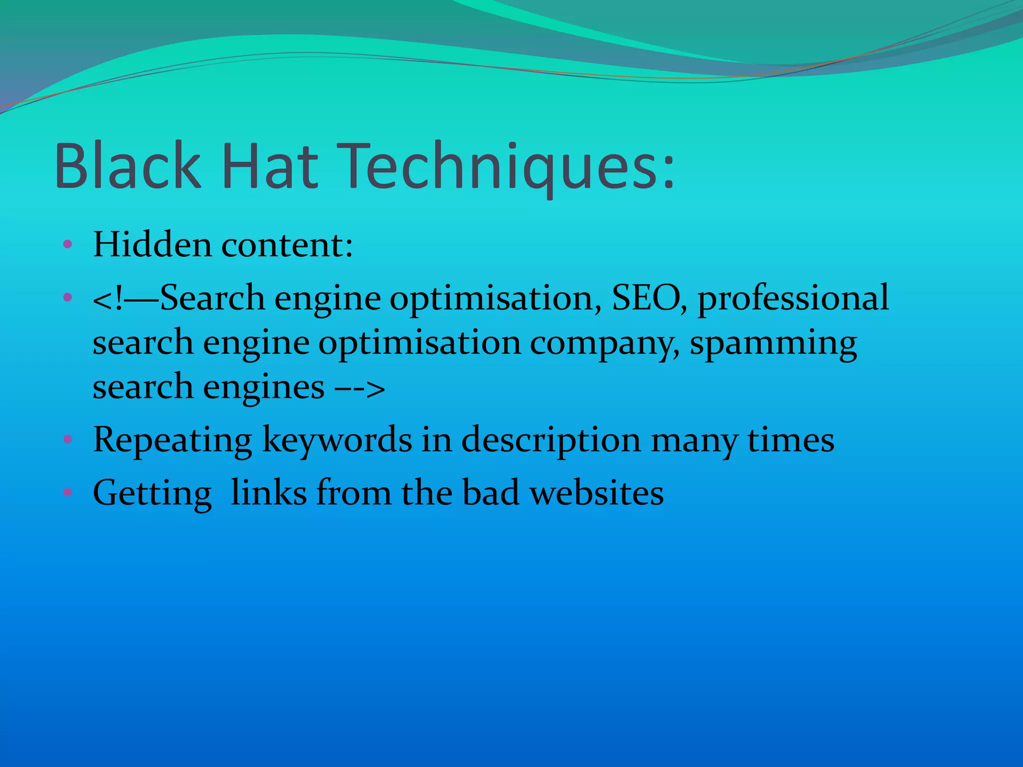 Black Hat Techniques:
• Hidden content:
• <!—Search engine optimisation, SEO, professional
search engine optimisation company, spamming
search engines –->
• Repeating keywords in description many times
• Getting links from the bad websites
 
