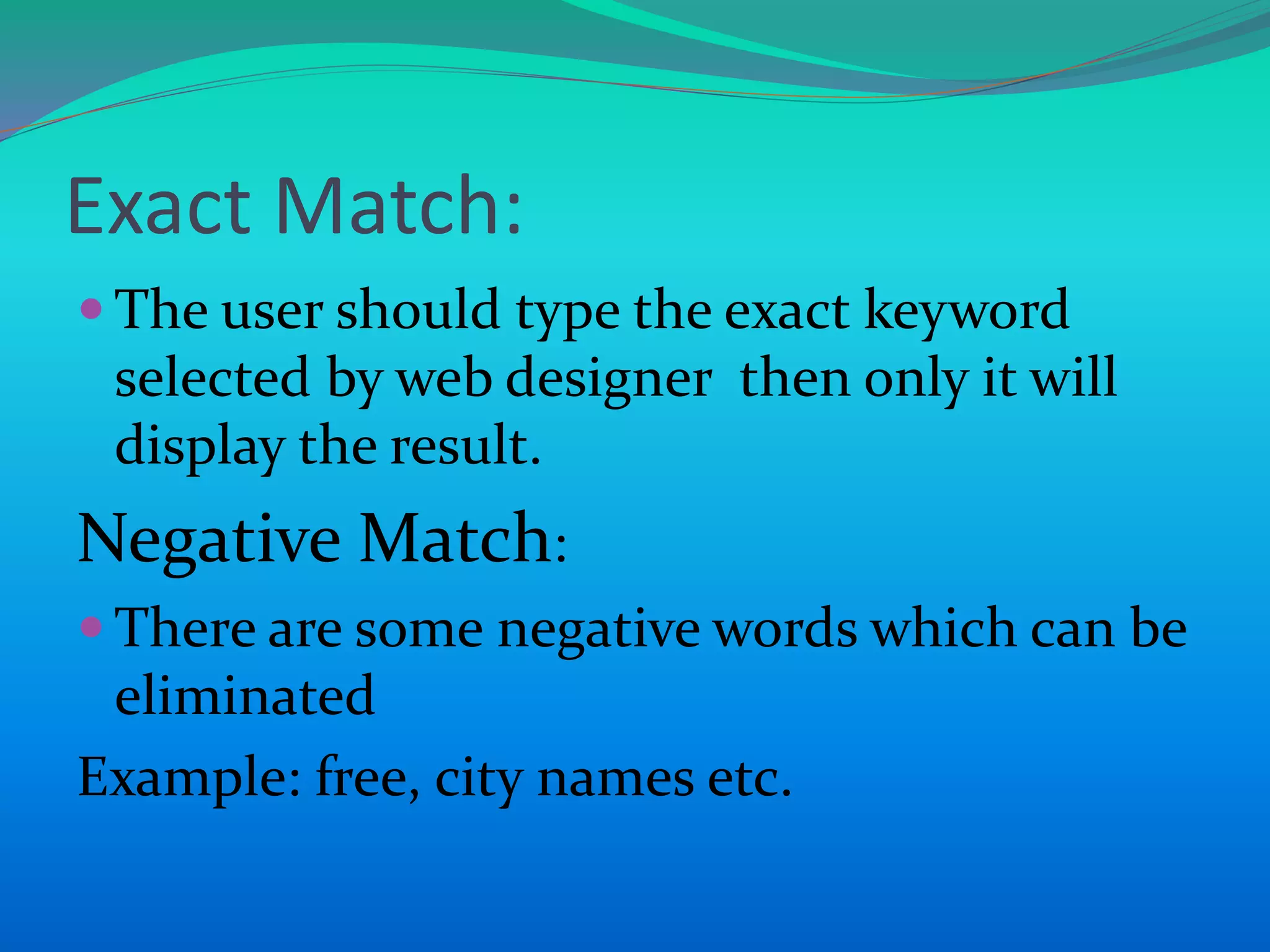 Exact Match:
 The user should type the exact keyword
selected by web designer then only it will
display the result.
Negative Match:
 There are some negative words which can be
eliminated
Example: free, city names etc.
 