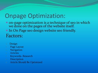 Onpage Optimization:
 on-page optimization is a technique of seo in which
we done on the pages of the website itself.
 In On Page seo design website seo friendly.
Factors:
 Design
 Page Layout
 Navigation
 Articles
 Keywords- Research
 Description
 Article Should Be Optimized
 