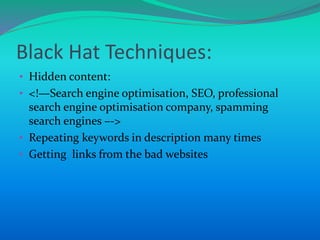 Black Hat Techniques:
• Hidden content:
• <!—Search engine optimisation, SEO, professional
search engine optimisation company, spamming
search engines –->
• Repeating keywords in description many times
• Getting links from the bad websites
 