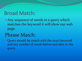  Any sequence of words in a query which
matches the keyword it will show our web
page.
Phrase Match:
 Query should be match with the exact keyword
and any number of words before and after in the
query.
Broad Match:
 