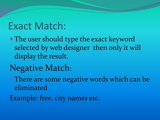Exact Match:
 The user should type the exact keyword
selected by web designer then only it will
display the result.
Negative Match:
 There are some negative words which can be
eliminated
Example: free, city names etc.
 