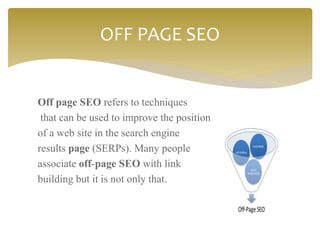 Off page SEO refers to techniques
that can be used to improve the position
of a web site in the search engine
results page (SERPs). Many people
associate off-page SEO with link
building but it is not only that.
OFF PAGE SEO
 