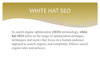 In search engine optimization (SEO) terminology, white
hat SEO refers to the usage of optimization strategies,
techniques and tactics that focus on a human audience
opposed to search engines and completely follows search
engine rules and policies.
WHITE HAT SEO
 