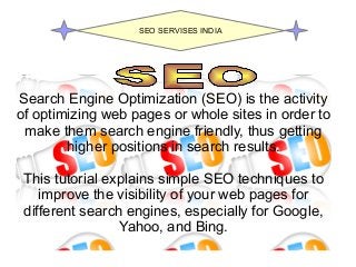 Search Engine Optimization (SEO) is the activity
of optimizing web pages or whole sites in order to
make them search engine friendly, thus getting
higher positions in search results.
This tutorial explains simple SEO techniques to
improve the visibility of your web pages for
different search engines, especially for Google,
Yahoo, and Bing.
SEO SERVISES INDIA
 