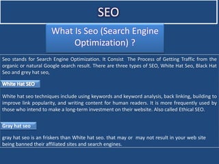 SEO
What Is Seo (Search Engine
Optimization) ?
Seo stands for Search Engine Optimization. It Consist The Process of Getting Traffic from the
organic or natural Google search result. There are three types of SEO, White Hat Seo, Black Hat
Seo and grey hat seo,
White hat seo techniques include using keywords and keyword analysis, back linking, building to
improve link popularity, and writing content for human readers. It is more frequently used by
those who intend to make a long-term investment on their website. Also called Ethical SEO.
Gray hat seo
gray hat seo is an friskers than White hat seo. that may or may not result in your web site
being banned their affiliated sites and search engines.
 
