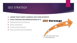 SEO STRATEGY
 :DEFINE YOUR TARGET AUDIENCE AND THEIR INTERESTS
 START CREATING RECOMMENDATIONS IN YOUR STRATEGY DOCUMENT
 Categorized Keyword Research
 Define Competitors
 Prioritize and Summarize
 Must-have SEO Recommendations
 