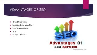 ADVANTAGES OF SEO
 Brand Awareness
 Increased site usability
 Cost effectiveness
 ROI
 Increased traffic
 