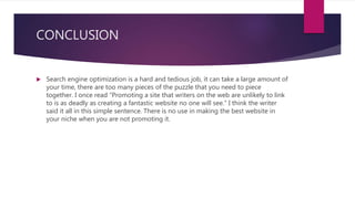 CONCLUSION
 Search engine optimization is a hard and tedious job, it can take a large amount of
your time, there are too many pieces of the puzzle that you need to piece
together. I once read “Promoting a site that writers on the web are unlikely to link
to is as deadly as creating a fantastic website no one will see.” I think the writer
said it all in this simple sentence. There is no use in making the best website in
your niche when you are not promoting it.
 