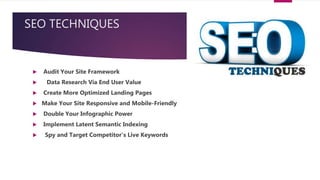 SEO TECHNIQUES
 Audit Your Site Framework
 Data Research Via End User Value
 Create More Optimized Landing Pages
 Make Your Site Responsive and Mobile-Friendly
 Double Your Infographic Power
 Implement Latent Semantic Indexing
 Spy and Target Competitor’s Live Keywords
 