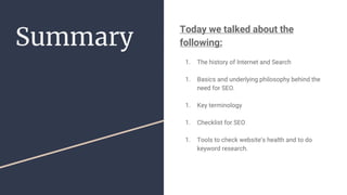 Summary
Today we talked about the
following:
1. The history of Internet and Search
1. Basics and underlying philosophy behind the
need for SEO.
1. Key terminology
1. Checklist for SEO
1. Tools to check website’s health and to do
keyword research.
 