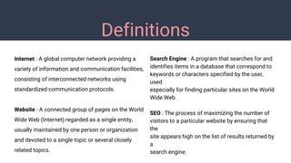 Definitions
Internet : A global computer network providing a
variety of information and communication facilities,
consisting of interconnected networks using
standardized communication protocols.
Website : A connected group of pages on the World
Wide Web (Internet) regarded as a single entity,
usually maintained by one person or organization
and devoted to a single topic or several closely
related topics.
Search Engine : A program that searches for and
identifies items in a database that correspond to
keywords or characters specified by the user,
used
especially for finding particular sites on the World
Wide Web.
SEO : The process of maximizing the number of
visitors to a particular website by ensuring that
the
site appears high on the list of results returned by
a
search engine.
 