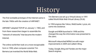 History
The first workable prototype of the Internet came in
the late 1960s with the creation of ARPANET.
ARPANET adopted TCP/IP on January 1, 1983, and
from there researchers began to assemble the
“network of networks” that became the modern
Internet.
The online world then took on a more recognizable
form in 1990, when computer scientist Tim
Berners-Lee invented the World Wide Web.
Tim Berners-Lee set up a Virtual Library in 1991
called World Wide Web Virtual Library (VLib)
In 1994 engines like Yahoo, WebCrawler, Lycos, etc
came into existence.
Google and MSN launched in 1998 and this
changed the way the information was presented to
the users.
Microsoft relaunched MSN/Live with major
improvements in 2009 and called it Bing.
Today, Google, Bing and Yandex are the major
Search engines.
 