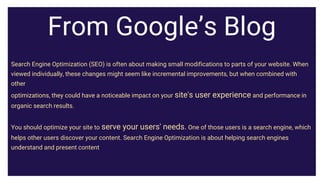 From Google’s Blog
Search Engine Optimization (SEO) is often about making small modifications to parts of your website. When
viewed individually, these changes might seem like incremental improvements, but when combined with
other
optimizations, they could have a noticeable impact on your site's user experience and performance in
organic search results.
You should optimize your site to serve your users' needs. One of those users is a search engine, which
helps other users discover your content. Search Engine Optimization is about helping search engines
understand and present content.
 