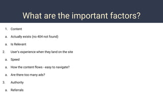 What are the important factors?
1. Content
a. Actually exists (no 404 not found)
a. Is Relevant
2. User’s experience when they land on the site
a. Speed
a. How the content flows - easy to navigate?
a. Are there too many ads?
3. Authority
a. Referrals
 