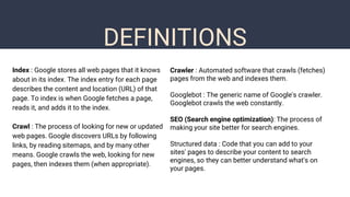 DEFINITIONS
Index : Google stores all web pages that it knows
about in its index. The index entry for each page
describes the content and location (URL) of that
page. To index is when Google fetches a page,
reads it, and adds it to the index.
Crawl : The process of looking for new or updated
web pages. Google discovers URLs by following
links, by reading sitemaps, and by many other
means. Google crawls the web, looking for new
pages, then indexes them (when appropriate).
Crawler : Automated software that crawls (fetches)
pages from the web and indexes them.
Googlebot : The generic name of Google's crawler.
Googlebot crawls the web constantly.
SEO (Search engine optimization): The process of
making your site better for search engines.
Structured data : Code that you can add to your
sites' pages to describe your content to search
engines, so they can better understand what's on
your pages.
 