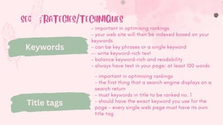 SEO STRATEGIES/TECHNIQUES
Keywords
- important in optimising rankings
- your web site will then be indexed based on your
keywords
- can be key phrases or a single keyword
-- write keyword-rich text
- balance keyword-rich and readability
- always have text in your page: at least 100 words
Title tags
- important in optimising rankings
- the first thing that a search engine displays on a
search return
- must keywords in title to be ranked no. 1
- should have the exact keyword you use for the
page - every single web page must have its own
title tag
 