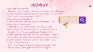Major SEs to submit to:
• Altavista http://addurl.altavista.com/sites/addurl/newurl
(Search engines that also use this database - Looksmart)
• The Open Directory Project (DMOZ)
http://dmoz.org/add.html
(Search engines that also use this database - Ask
Jeeves, Lycos, Netscape )
• Fast http://www.alltheweb.com/add_url.php
(Search engines that also use this database - Lycos)
• Google http://www.google.com/addurl.html
(Search engines that also use this database - Yahoo)
• Inktomi http://submitit.bcentral.com/msnsubmit.htm
(Search engines that also use this database - AOL,
Excite, MSN, Overture)
• MSN http://submitit.bcentral.com/msnsubmit.htm
• Yahoo http://docs.yahoo.com/info/suggest
MAJOR SE'S
 