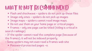Flash and shockwave - spiders do not pick up these files
Image only sites - spiders do not pick up images
Image maps - spiders cannot read image maps.
Do not use them on your home page or critical pages.
Frames - only one page can be titled (titling is critical in
Password protected pages –o.
search rankings)
- If the spider cannot read the complete page (because of
the frames), it will not be indexed properly.
- Some spiders may not even read a frames web site
WHAT IS NOT RECOMMENDED
 