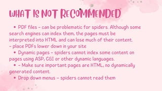 PDF files - can be problematic for spiders. Although some
Dynamic pages - spiders cannot index some content on
- Make sure important pages are HTML, no dynamically
Drop down menus – spiders cannot read them
search engines can index them, the pages must be
interpreted into HTML and can lose much of their content.
- place PDFs lower down in your site
pages using ASP, CGI or other dynamic languages.
generated content.
WHAT IS NOT RECOMMENDED
 
