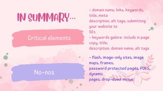 - domain name, links, keywords,
title, meta
description, alt tags, submitting
your website to
SEs
- keywords galore: include in page
copy, title,
description, domain name, alt tags
Critical elements
No-nos
IN SUMMARY…
- flash, image-only sites, image
maps, frames,
password protected pages, PDFS,
dynamic
pages, drop-down menus
 