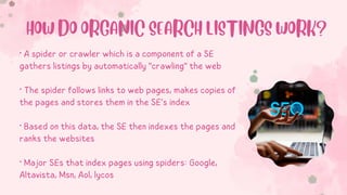 • A spider or crawler which is a component of a SE
gathers listings by automatically "crawling" the web
• The spider follows links to web pages, makes copies of
the pages and stores them in the SE’s index
• Based on this data, the SE then indexes the pages and
ranks the websites
• Major SEs that index pages using spiders: Google,
Altavista, Msn, Aol, lycos
HOW DO ORGANIC SEARCH LISTINGS WORK?
 