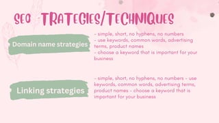 SEO STRATEGIES/TECHNIQUES
- simple, short, no hyphens, no numbers
- use keywords, common words, advertising
terms, product names
- choose a keyword that is important for your
business
Domain name strategies
Linking strategies
- simple, short, no hyphens, no numbers - use
keywords, common words, advertising terms,
product names - choose a keyword that is
important for your business
Keywords
 
