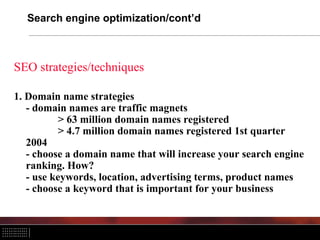 Search engine optimization/cont’d
SEO strategies/techniques
1. Domain name strategies
- domain names are traffic magnets
> 63 million domain names registered
> 4.7 million domain names registered 1st quarter
2004
- choose a domain name that will increase your search engine
ranking. How?
- use keywords, location, advertising terms, product names
- choose a keyword that is important for your business
 