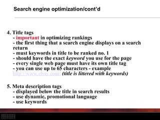 Search engine optimization/cont’d
4. Title tags
- important in optimizing rankings
- the first thing that a search engine displays on a search
return
- must keywords in title to be ranked no. 1
- should have the exact keyword you use for the page
- every single web page must have its own title tag
- you can use up to 65 characters - example
http://www.ebay.com/ (title is littered with keywords)
5. Meta description tags
- displayed below the title in search results
- use dynamic, promotional language
- use keywords
 