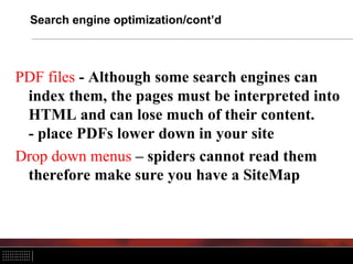 Search engine optimization/cont’d
PDF files - Although some search engines can
index them, the pages must be interpreted into
HTML and can lose much of their content.
- place PDFs lower down in your site
Drop down menus – spiders cannot read them
therefore make sure you have a SiteMap
 