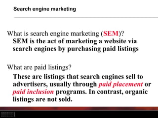 Search engine marketing
What is search engine marketing (SEM)?
SEM is the act of marketing a website via
search engines by purchasing paid listings
What are paid listings?
These are listings that search engines sell to
advertisers, usually through paid placement or
paid inclusion programs. In contrast, organic
listings are not sold.
 
