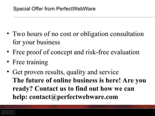 Special Offer from PerfectWebWare
• Two hours of no cost or obligation consultation
for your business
• Free proof of concept and risk-free evaluation
• Free training
• Get proven results, quality and service
The future of online business is here! Are you
ready? Contact us to find out how we can
help: contact@perfectwebware.com
 