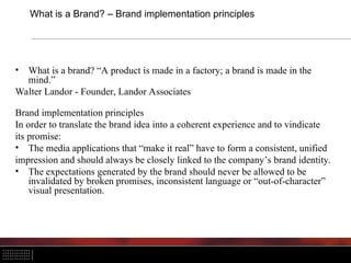 What is a Brand? – Brand implementation principles
• What is a brand? “A product is made in a factory; a brand is made in the
mind.”
Walter Landor - Founder, Landor Associates
Brand implementation principles
In order to translate the brand idea into a coherent experience and to vindicate
its promise:
• The media applications that “make it real” have to form a consistent, unified
impression and should always be closely linked to the company’s brand identity.
• The expectations generated by the brand should never be allowed to be
invalidated by broken promises, inconsistent language or “out-of-character”
visual presentation.
 