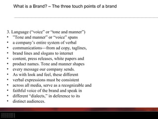 What is a Brand? – The three touch points of a brand
3. Language (“voice” or “tone and manner”)
• ”Tone and manner” or “voice” spans
• a company’s entire system of verbal
• communications—from ad copy, taglines,
• brand lines and slogans to internet
• content, press releases, white papers and
• product names. Tone and manner shapes
• every message our company sends.
• As with look and feel, these different
• verbal expressions must be consistent
• across all media, serve as a recognizable and
• faithful voice of the brand and speak in
• different “dialects,” in deference to its
• distinct audiences.
 
