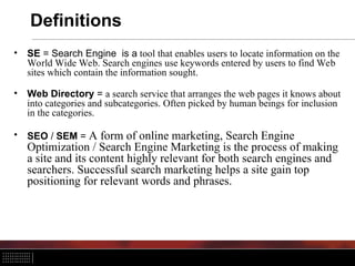 Definitions
• SE = Search Engine is a tool that enables users to locate information on the
World Wide Web. Search engines use keywords entered by users to find Web
sites which contain the information sought.
• Web Directory = a search service that arranges the web pages it knows about
into categories and subcategories. Often picked by human beings for inclusion
in the categories.
• SEO / SEM = A form of online marketing, Search Engine
Optimization / Search Engine Marketing is the process of making
a site and its content highly relevant for both search engines and
searchers. Successful search marketing helps a site gain top
positioning for relevant words and phrases.
 