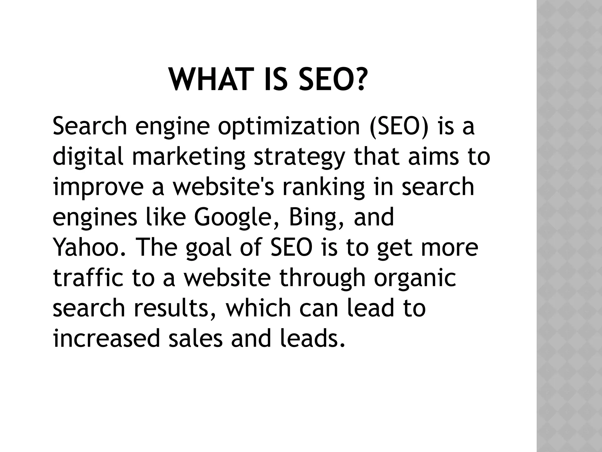 WHAT IS SEO?
Search engine optimization (SEO) is a
digital marketing strategy that aims to
improve a website's ranking in search
engines like Google, Bing, and
Yahoo. The goal of SEO is to get more
traffic to a website through organic
search results, which can lead to
increased sales and leads.
 