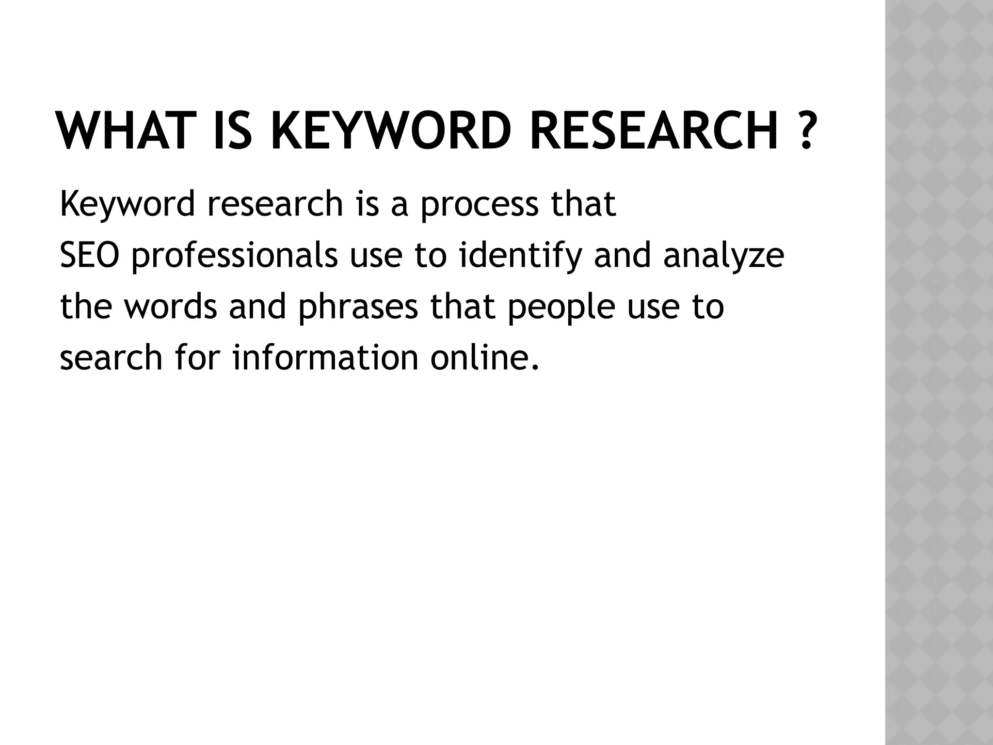 WHAT IS KEYWORD RESEARCH ?
Keyword research is a process that
SEO professionals use to identify and analyze
the words and phrases that people use to
search for information online.
 