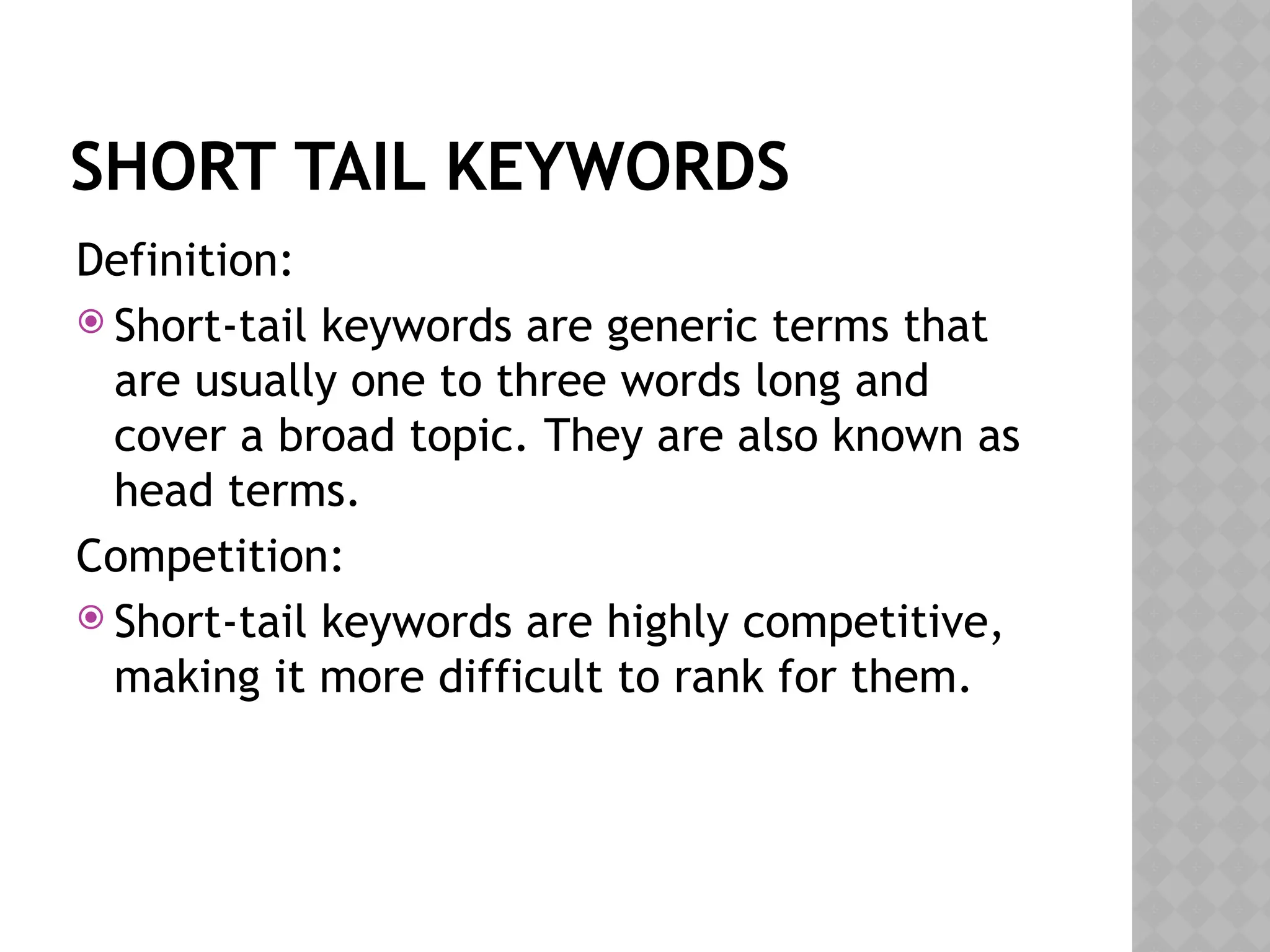 SHORT TAIL KEYWORDS
Definition:
 Short-tail keywords are generic terms that
are usually one to three words long and
cover a broad topic. They are also known as
head terms.
Competition:
 Short-tail keywords are highly competitive,
making it more difficult to rank for them.
 