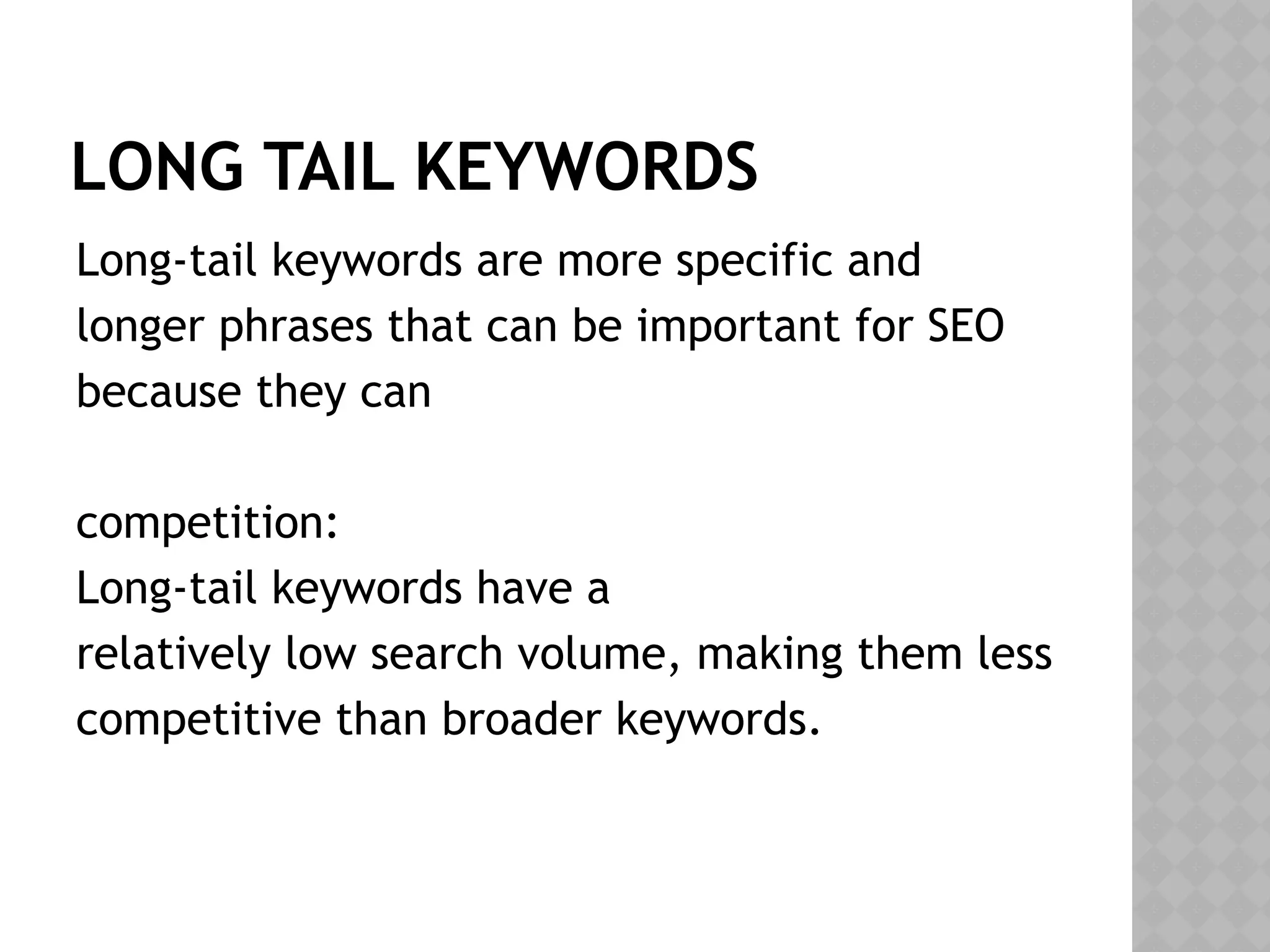 LONG TAIL KEYWORDS
Long-tail keywords are more specific and
longer phrases that can be important for SEO
because they can
competition:
Long-tail keywords have a
relatively low search volume, making them less
competitive than broader keywords.
 