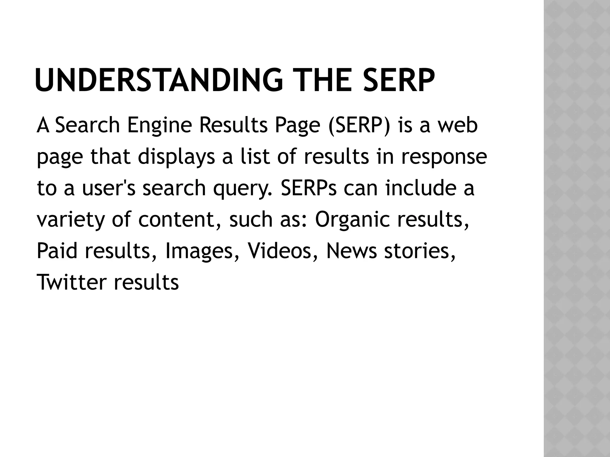 UNDERSTANDING THE SERP
A Search Engine Results Page (SERP) is a web
page that displays a list of results in response
to a user's search query. SERPs can include a
variety of content, such as: Organic results,
Paid results, Images, Videos, News stories,
Twitter results
 