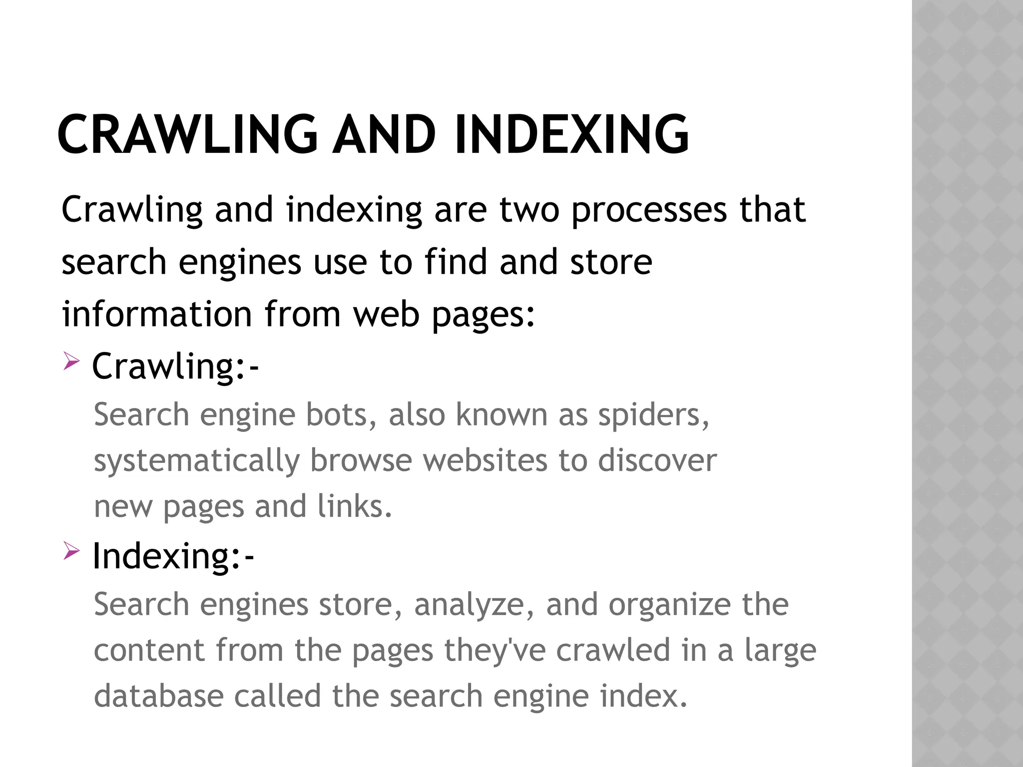 CRAWLING AND INDEXING
Crawling and indexing are two processes that
search engines use to find and store
information from web pages:
 Crawling:-
Search engine bots, also known as spiders,
systematically browse websites to discover
new pages and links.
 Indexing:-
Search engines store, analyze, and organize the
content from the pages they've crawled in a large
database called the search engine index.
 