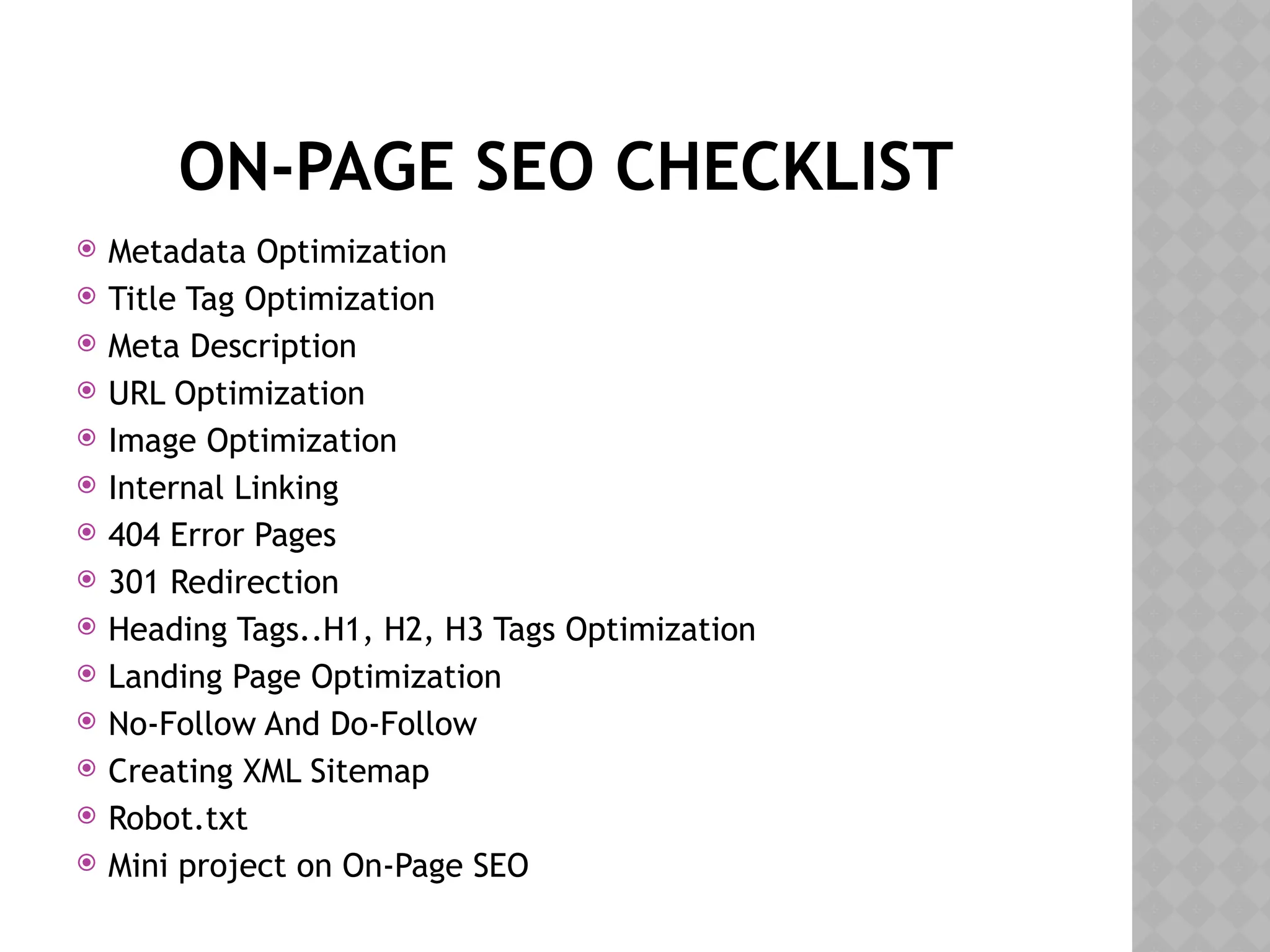 ON-PAGE SEO CHECKLIST
 Metadata Optimization
 Title Tag Optimization
 Meta Description
 URL Optimization
 Image Optimization
 Internal Linking
 404 Error Pages
 301 Redirection
 Heading Tags..H1, H2, H3 Tags Optimization
 Landing Page Optimization
 No-Follow And Do-Follow
 Creating XML Sitemap
 Robot.txt
 Mini project on On-Page SEO
 