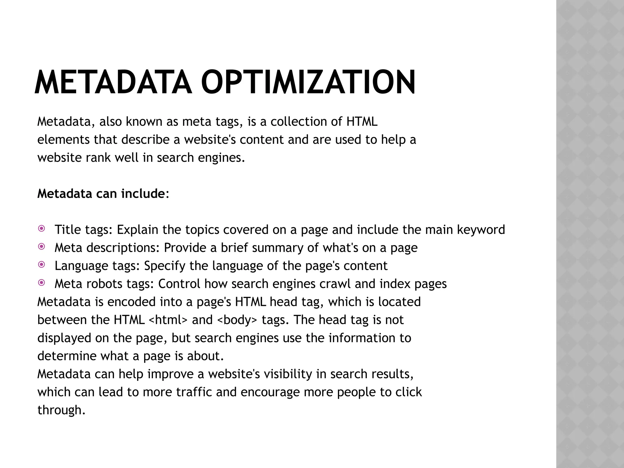 METADATA OPTIMIZATION
Metadata, also known as meta tags, is a collection of HTML
elements that describe a website's content and are used to help a
website rank well in search engines.
Metadata can include:
 Title tags: Explain the topics covered on a page and include the main keyword
 Meta descriptions: Provide a brief summary of what's on a page
 Language tags: Specify the language of the page's content
 Meta robots tags: Control how search engines crawl and index pages
Metadata is encoded into a page's HTML head tag, which is located
between the HTML <html> and <body> tags. The head tag is not
displayed on the page, but search engines use the information to
determine what a page is about.
Metadata can help improve a website's visibility in search results,
which can lead to more traffic and encourage more people to click
through.
 