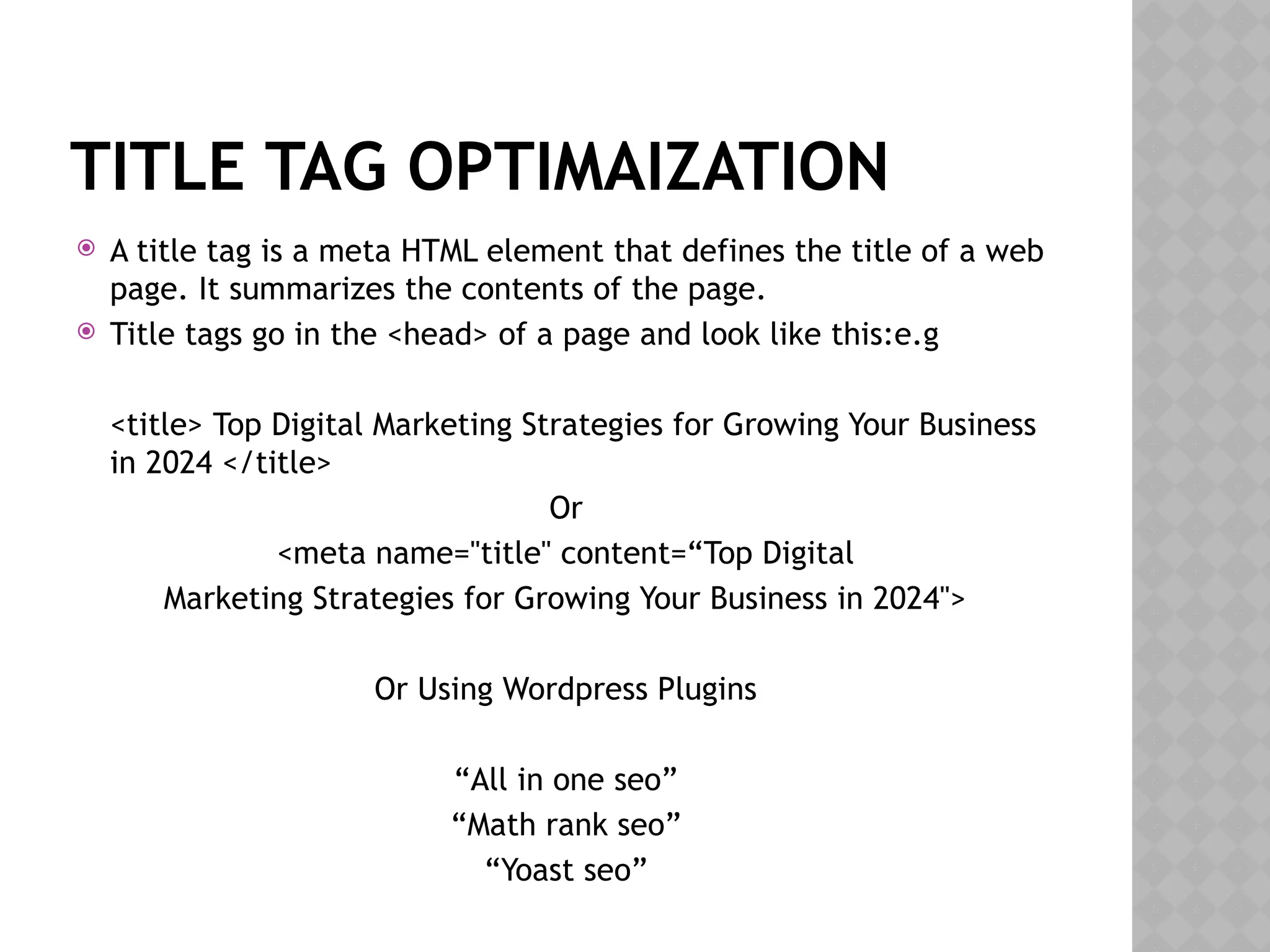 TITLE TAG OPTIMAIZATION
 A title tag is a meta HTML element that defines the title of a web
page. It summarizes the contents of the page.
 Title tags go in the <head> of a page and look like this:e.g
<title> Top Digital Marketing Strategies for Growing Your Business
in 2024 </title>
Or
<meta name="title" content=“Top Digital
Marketing Strategies for Growing Your Business in 2024">
Or Using Wordpress Plugins
“All in one seo”
“Math rank seo”
“Yoast seo”
 
