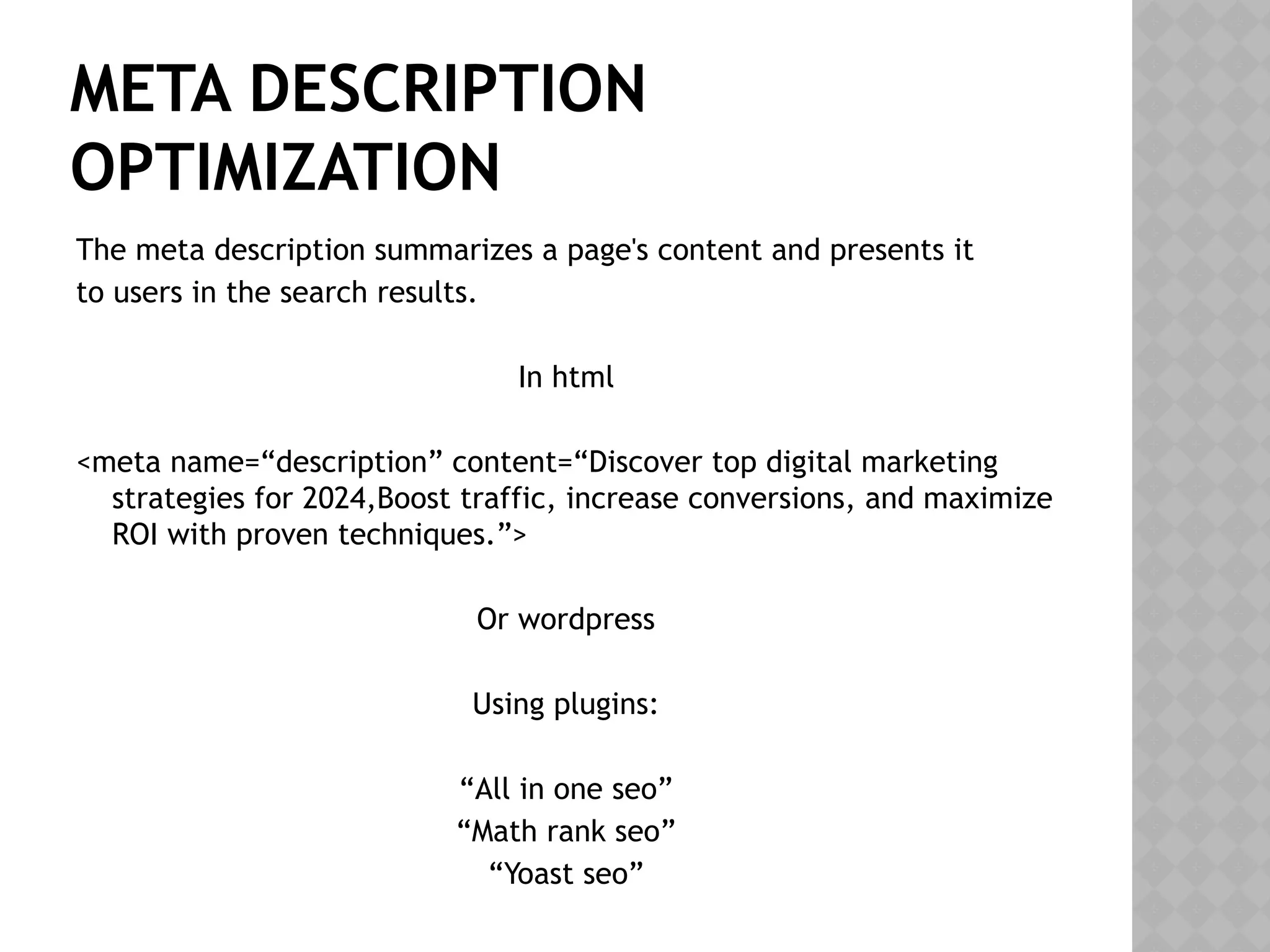 META DESCRIPTION
OPTIMIZATION
The meta description summarizes a page's content and presents it
to users in the search results.
In html
<meta name=“description” content=“Discover top digital marketing
strategies for 2024,Boost traffic, increase conversions, and maximize
ROI with proven techniques.”>
Or wordpress
Using plugins:
“All in one seo”
“Math rank seo”
“Yoast seo”
 